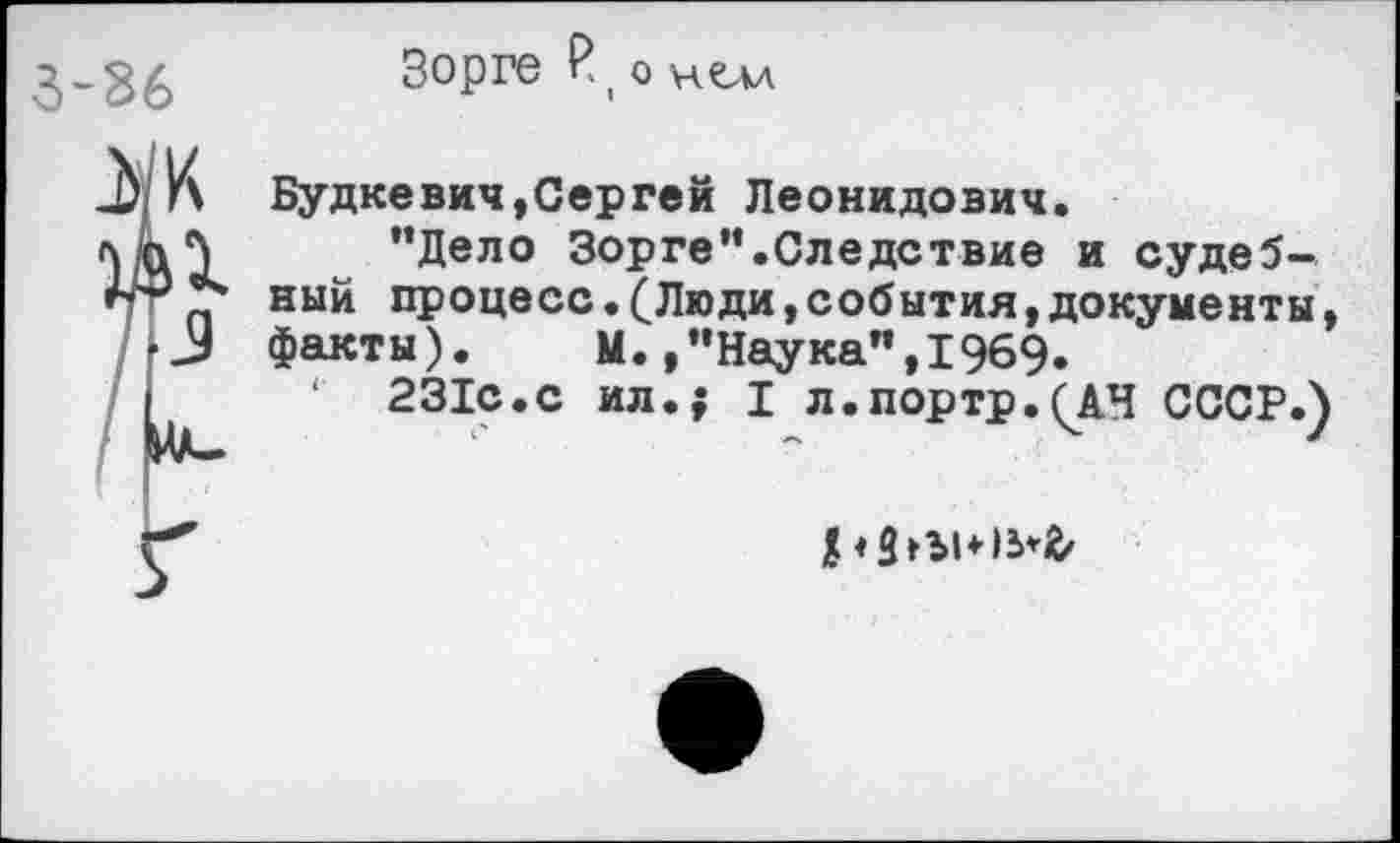 ﻿Зорге £| о нелл
Будкевич,Сергей Леонидович.
“Дело Зорге’'.Следствие и судебный процесс.(Люди,события,документы, факты). М.»"Наука",1969»
‘ 231с.с ил.; I л.портр.(АЧ СССР.)